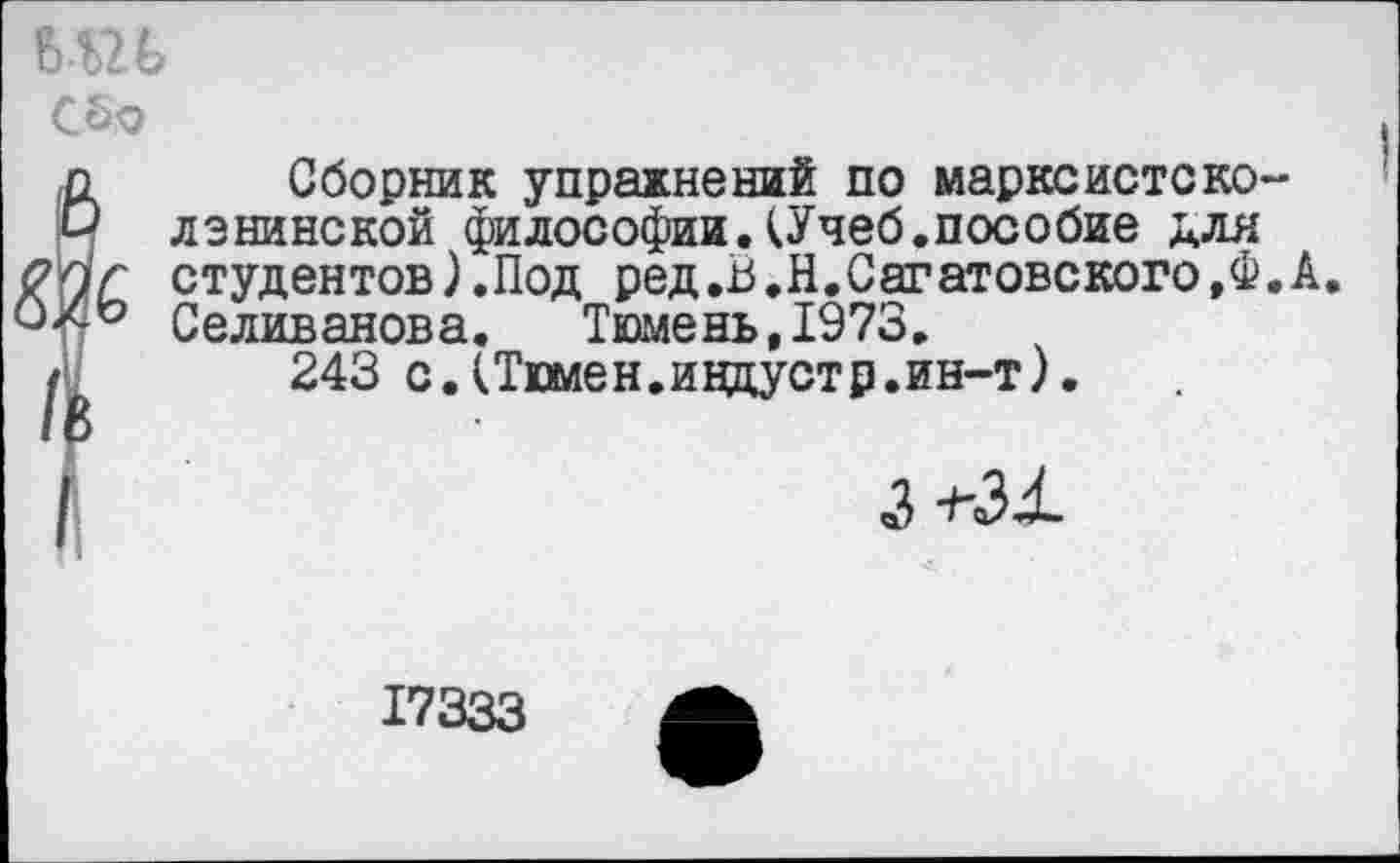 ﻿ъпь
С5о
г Сборник упражнений по марксистско-ленинской философии.(Учеб.пособие для
С студентов).Под ред.В.Н.Саратовского,Ф.А
° Селиванова. Тюмень,1973.
243 с.(Тюмен.индустр.ин-т).
3 -ьзх
17333